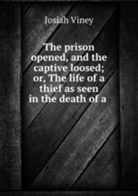 The prison opened, and the captive loosed; or, The life of a thief as seen in the death of a .