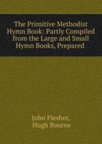 The Primitive Methodist Hymn Book: Partly Compiled from the Large and Small Hymn Books, Prepared .