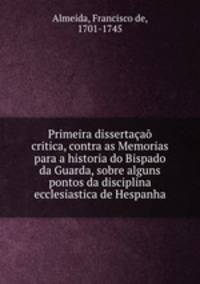 Primeira dissertaa critica, contra as Memorias para a historia do Bispado da Guarda, sobre alguns pontos da disciplina ecclesiastica de Hespanha