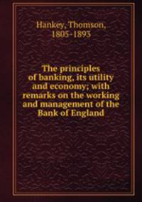The principles of banking, its utility and economy; with remarks on the working and management of the Bank of England