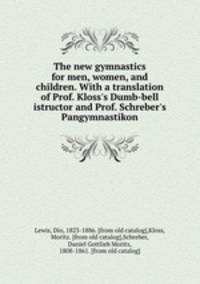 The new gymnastics for men, women, and children. With a translation of Prof. Kloss`s Dumb-bell istructor and Prof. Schreber`s Pangymnastikon