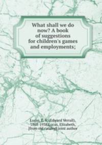 What shall we do now? A book of suggestions for children`s games and employments;
