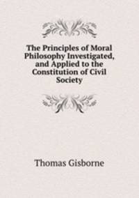 The Principles of Moral Philosophy Investigated, and Applied to the Constitution of Civil Society.