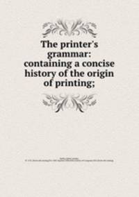 The printer`s grammar: containing a concise history of the origin of printing;