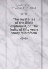 The mysteries of the Bible explained, or, The fruits of fifty years study microform