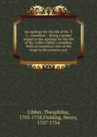An Apology for the life of Mr. T. C., comedian. : Being a proper sequel to the Apology for the life of Mr. Colley Cibber, comedian. With an historical view of the stage to the present year.