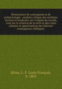 Dictionnaire de cosmogonie et de palontologie : examen critique des systmes anciens et modernes sur l`origine du monde, vues sur la cration de la terre et des corps clestes et apprciations des thories cosmogonico-bibliques .