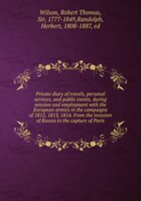 Private diary of travels, personal services, and public events, during mission and employment with the European armies in the campaigns of 1812, 1813, 1814. From the invasion of Russia to the capture of Paris