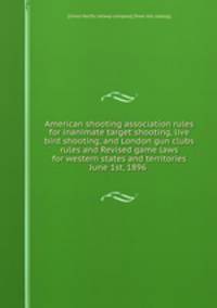 American shooting association rules for inanimate target shooting, live bird shooting, and London gun clubs rules and Revised game laws for western states and territories June 1st, 1896