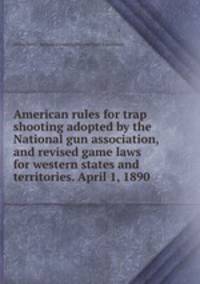 American rules for trap shooting adopted by the National gun association, and revised game laws for western states and territories. April 1, 1890
