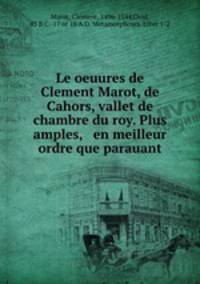 Le oeuures de Clement Marot, de Cahors, vallet de chambre du roy. Plus amples, & en meilleur ordre que parauant