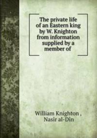 The private life of an Eastern king by W. Knighton from information supplied by a member of .