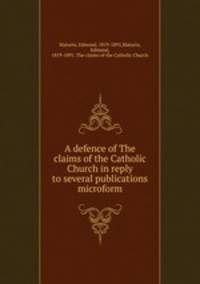 A defence of The claims of the Catholic Church in reply to several publications microform