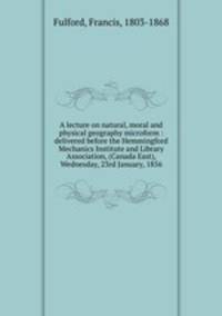 A lecture on natural, moral and physical geography microform : delivered before the Hemmingford Mechanics Institute and Library Association, (Canada East), Wednesday, 23rd January, 1856