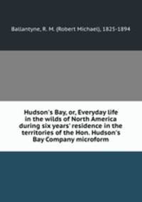 Hudson`s Bay, or, Everyday life in the wilds of North America during six years` residence in the territories of the Hon. Hudson`s Bay Company microform