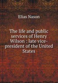 The life and public services of Henry Wilson : late vice-president of the United States