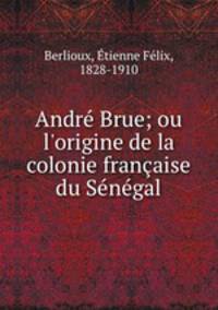 Andr Brue; ou l`origine de la colonie franaise du Sngal