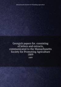Georgick papers for. consisting of letters and extracts, communicated to the Massachusetts Society for Promoting Agriculture. 1809