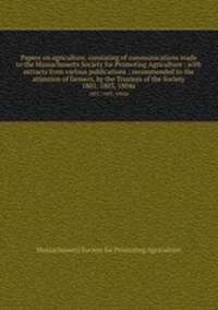 Papers on agriculture, consisting of communications made to the Massachusetts Society for Promoting Agriculture : with extracts from various publications ; recommended to the attention of farmers, by the Trustees of the Society. 1801, 1803, 1804a