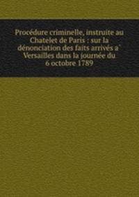 Procedure criminelle, instruite au Chatelet de Paris : sur la denonciation des faits arrives a Versailles dans la journee du 6 octobre 1789