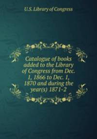 Catalogue of books added to the Library of Congress from Dec. 1, 1866 to Dec. 1, 1870 and during the year(s) 1871-2