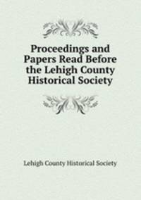Proceedings and Papers Read Before the Lehigh County Historical Society