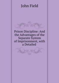 Prison Discipline: And the Advantages of the Separate System of Imprisonment, with a Detailed .