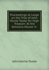 Proceedings at Large on the Trial of John Horne Tooke for High Treason: At the Sessions House in .
