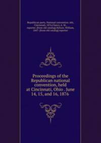 Proceedings of the Republican national convention, held at Cincinnati, Ohio . June 14, 15, and 16, 1876