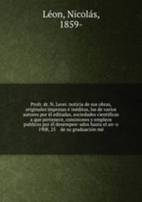 Profr. dr. N. Leon: noticia de sus obras, originales impresas e ineditas, las de varios autores por el editadas, sociedades cientificas a que pertenece, comisiones y empleos publicos por el desempenados hasta el ano 1908, 25 de su graduacion me
