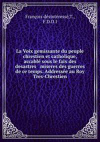 La Voix gemissante du peuple chrestien et catholique, accabl sous le faix des desastres & miseres des guerres de ce temps. Addresse au Roy Tres-Chrestien