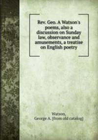 Rev. Geo. A Watson`s poems, also a discussion on Sunday law, observance and amusements, a treatise on English poetry