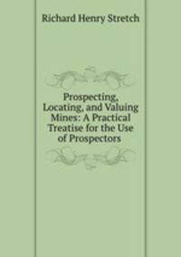 Prospecting, Locating, and Valuing Mines: A Practical Treatise for the Use of Prospectors .