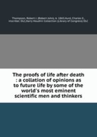 The proofs of life after death : a collation of opinions as to future life by some of the world`s most eminent scientific men and thinkers