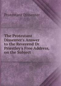 The Protestant Dissenter`s Answer to the Reverend Dr. Priestley`s Free Address, on the Subject .