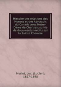 Histoire des relations des Hurons et des Abnaquis du Canada avec Notre-Dame de Chartres; suivie de documents indits sur la Sainte Chemise