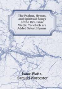 The Psalms, Hymns, and Spiritual Songs of the Rev. Isaac Watts: To which are Added Select Hymns .