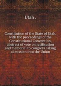 Constitution of the State of Utah, with the proceedings of the Constitutional Convention, abstract of vote on ratification and memorial to congress asking admission into the Union