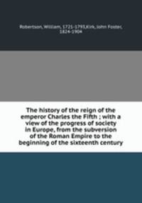 The history of the reign of the emperor Charles the Fifth ; with a view of the progress of society in Europe, from the subversion of the Roman Empire to the beginning of the sixteenth century