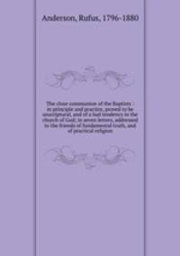 The close communion of the Baptists : in principle and practice, proved to be unscriptural, and of a bad tendency in the church of God; in seven letters, addressed to the friends of fundamental truth, and of practical religion