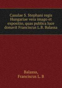 Casulae S. Stephani regis Hungariae vera imago et expositio, quas publica luce donavit Franciscus L.B. Balassa