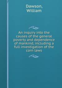 An inquiry into the causes of the general poverty and dependence of mankind, including a full investigation of the corn laws