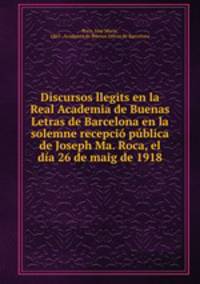 Discursos llegits en la Real Academia de Buenas Letras de Barcelona en la solemne recepci pblica de Joseph Ma. Roca, el da 26 de maig de 1918