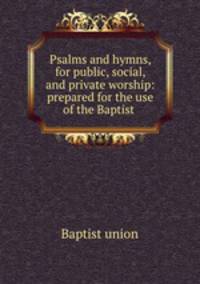 Psalms and hymns, for public, social, and private worship: prepared for the use of the Baptist .