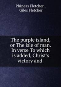 The purple island, or The isle of man. In verse To which is added, Christ`s victory and .