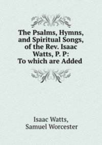 The Psalms, Hymns, and Spiritual Songs, of the Rev. Isaac Watts, P. P: To which are Added .