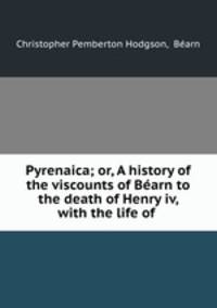 Pyrenaica; or, A history of the viscounts of Barn to the death of Henry iv, with the life of .