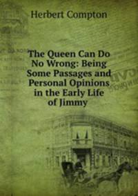The Queen Can Do No Wrong: Being Some Passages and Personal Opinions in the Early Life of Jimmy .