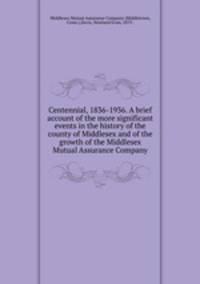Centennial, 1836-1936. A brief account of the more significant events in the history of the county of Middlesex and of the growth of the Middlesex Mutual Assurance Company