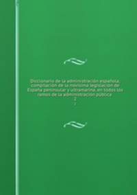 Diccionario de la administracin espaola; compilacin de la novsima legislacin de Espaa peninsular y ultramarina, en todos los ramos de la administracin pblica . 2